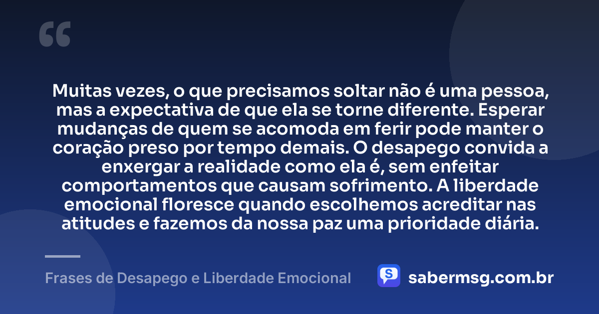 Muitas vezes, o que precisamos soltar não é uma pessoa, mas a expectativa de que ela se torne diferente. Esperar mudanças de quem se acomoda em ferir pode manter o coração preso por tempo demais. O desapego convida a enxergar a realidade como ela é, sem enfeitar comportamentos que causam sofrimento. A liberdade emocional floresce quando escolhemos acreditar nas atitudes e fazemos da nossa paz uma prioridade diária. — Frases de Desapego e Liberdade Emocional