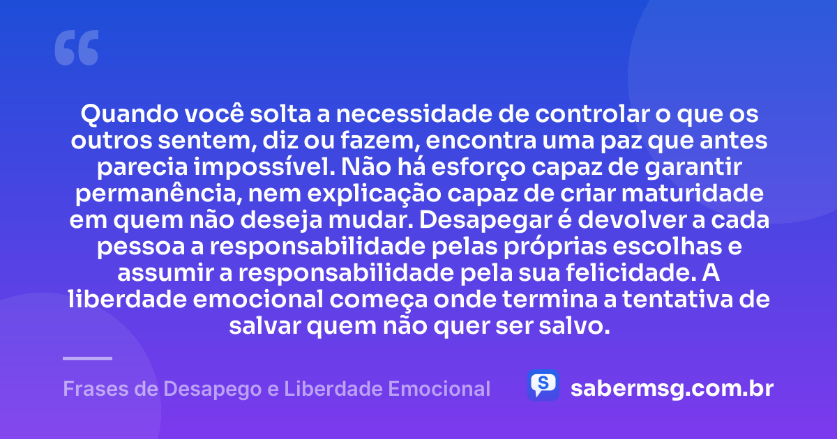 Quando você solta a necessidade de controlar o que os outros sentem, diz ou fazem, encontra uma paz que antes parecia impossível. Não há esforço capaz de garantir permanência, nem explicação capaz de criar maturidade em quem não deseja mudar. Desapegar é devolver a cada pessoa a responsabilidade pelas próprias escolhas e assumir a responsabilidade pela sua felicidade. A liberdade emocional começa onde termina a tentativa de salvar quem não quer ser salvo. — Frases de Desapego e Liberdade Emocional