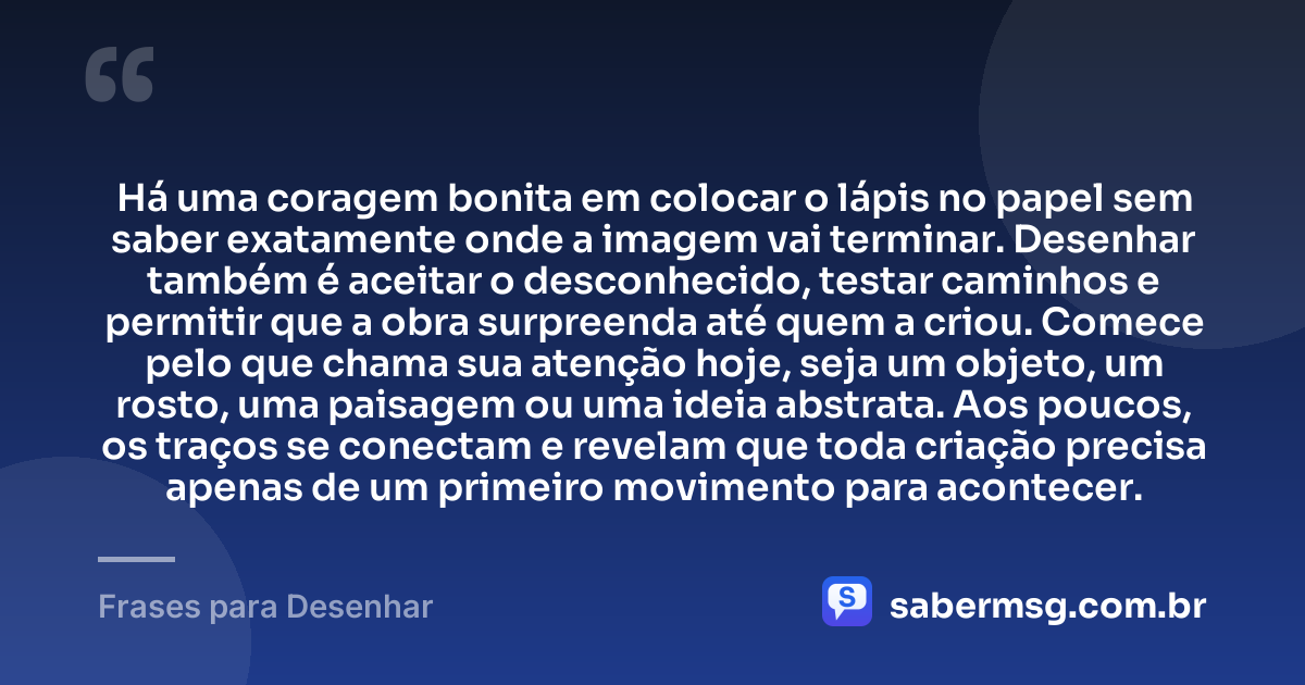 Há uma coragem bonita em colocar o lápis no papel sem saber exatamente onde a imagem vai terminar. Desenhar também é aceitar o desconhecido, testar caminhos e permitir que a obra surpreenda até quem a criou. Comece pelo que chama sua atenção hoje, seja um objeto, um rosto, uma paisagem ou uma ideia abstrata. Aos poucos, os traços se conectam e revelam que toda criação precisa apenas de um primeiro movimento para acontecer. — Frases para Desenhar