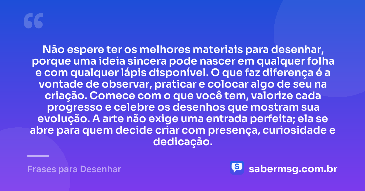 Não espere ter os melhores materiais para desenhar, porque uma ideia sincera pode nascer em qualquer folha e com qualquer lápis disponível. O que faz diferença é a vontade de observar, praticar e colocar algo de seu na criação. Comece com o que você tem, valorize cada progresso e celebre os desenhos que mostram sua evolução. A arte não exige uma entrada perfeita; ela se abre para quem decide criar com presença, curiosidade e dedicação. — Frases para Desenhar