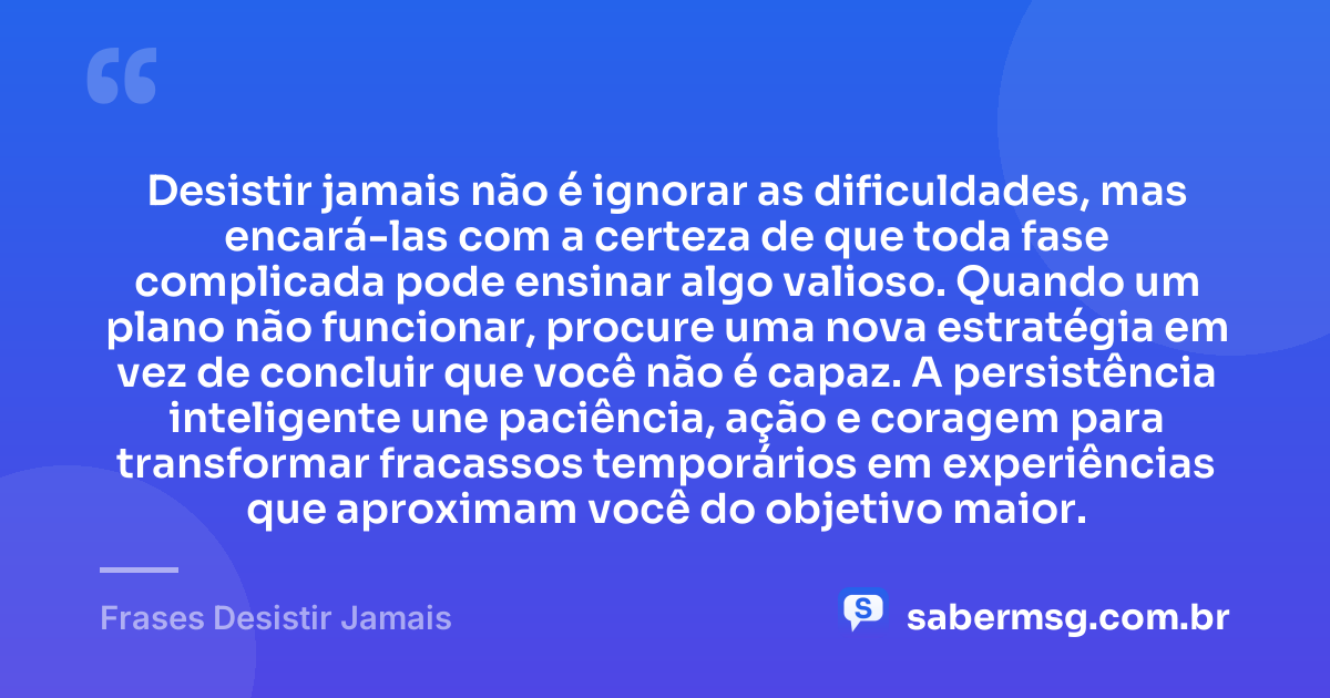 Desistir jamais não é ignorar as dificuldades, mas encará-las com a certeza de que toda fase complicada pode ensinar algo valioso. Quando um plano não funcionar, procure uma nova estratégia em vez de concluir que você não é capaz. A persistência inteligente une paciência, ação e coragem para transformar fracassos temporários em experiências que aproximam você do objetivo maior. — Frases Desistir Jamais