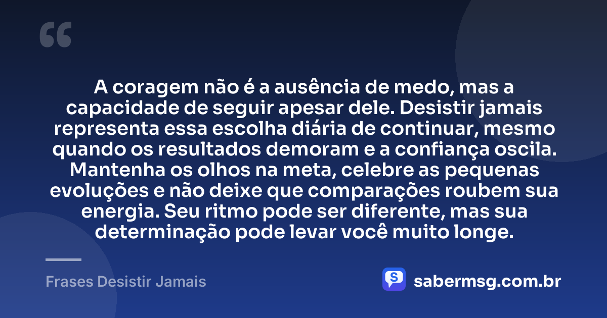 A coragem não é a ausência de medo, mas a capacidade de seguir apesar dele. Desistir jamais representa essa escolha diária de continuar, mesmo quando os resultados demoram e a confiança oscila. Mantenha os olhos na meta, celebre as pequenas evoluções e não deixe que comparações roubem sua energia. Seu ritmo pode ser diferente, mas sua determinação pode levar você muito longe. — Frases Desistir Jamais