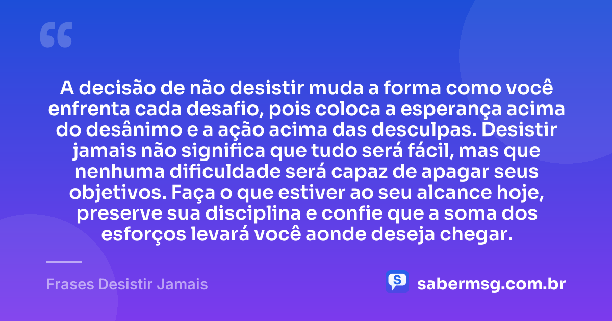 A decisão de não desistir muda a forma como você enfrenta cada desafio, pois coloca a esperança acima do desânimo e a ação acima das desculpas. Desistir jamais não significa que tudo será fácil, mas que nenhuma dificuldade será capaz de apagar seus objetivos. Faça o que estiver ao seu alcance hoje, preserve sua disciplina e confie que a soma dos esforços levará você aonde deseja chegar. — Frases Desistir Jamais