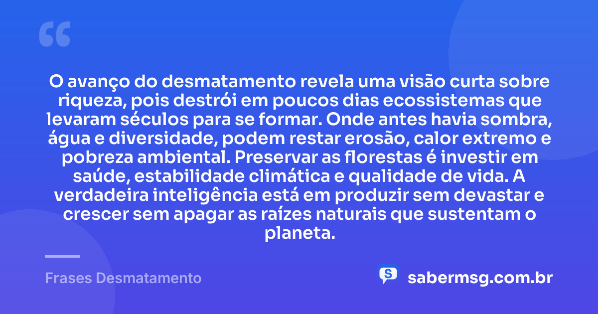 O avanço do desmatamento revela uma visão curta sobre riqueza, pois destrói em poucos dias ecossistemas que levaram séculos para se formar. Onde antes havia sombra, água e diversidade, podem restar erosão, calor extremo e pobreza ambiental. Preservar as florestas é investir em saúde, estabilidade climática e qualidade de vida. A verdadeira inteligência está em produzir sem devastar e crescer sem apagar as raízes naturais que sustentam o planeta. — Frases Desmatamento