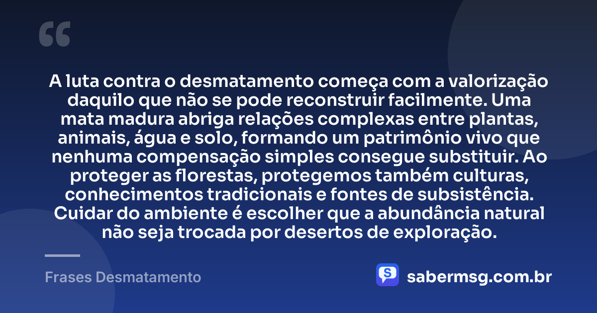 A luta contra o desmatamento começa com a valorização daquilo que não se pode reconstruir facilmente. Uma mata madura abriga relações complexas entre plantas, animais, água e solo, formando um patrimônio vivo que nenhuma compensação simples consegue substituir. Ao proteger as florestas, protegemos também culturas, conhecimentos tradicionais e fontes de subsistência. Cuidar do ambiente é escolher que a abundância natural não seja trocada por desertos de exploração. — Frases Desmatamento