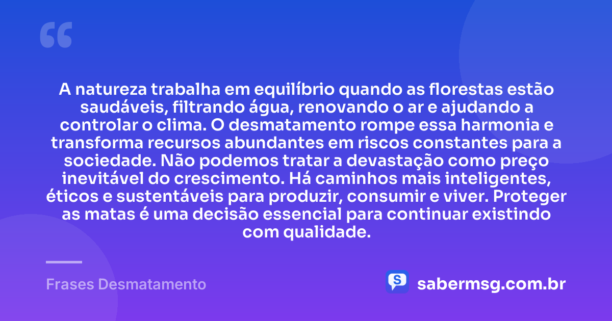 A natureza trabalha em equilíbrio quando as florestas estão saudáveis, filtrando água, renovando o ar e ajudando a controlar o clima. O desmatamento rompe essa harmonia e transforma recursos abundantes em riscos constantes para a sociedade. Não podemos tratar a devastação como preço inevitável do crescimento. Há caminhos mais inteligentes, éticos e sustentáveis para produzir, consumir e viver. Proteger as matas é uma decisão essencial para continuar existindo com qualidade. — Frases Desmatamento
