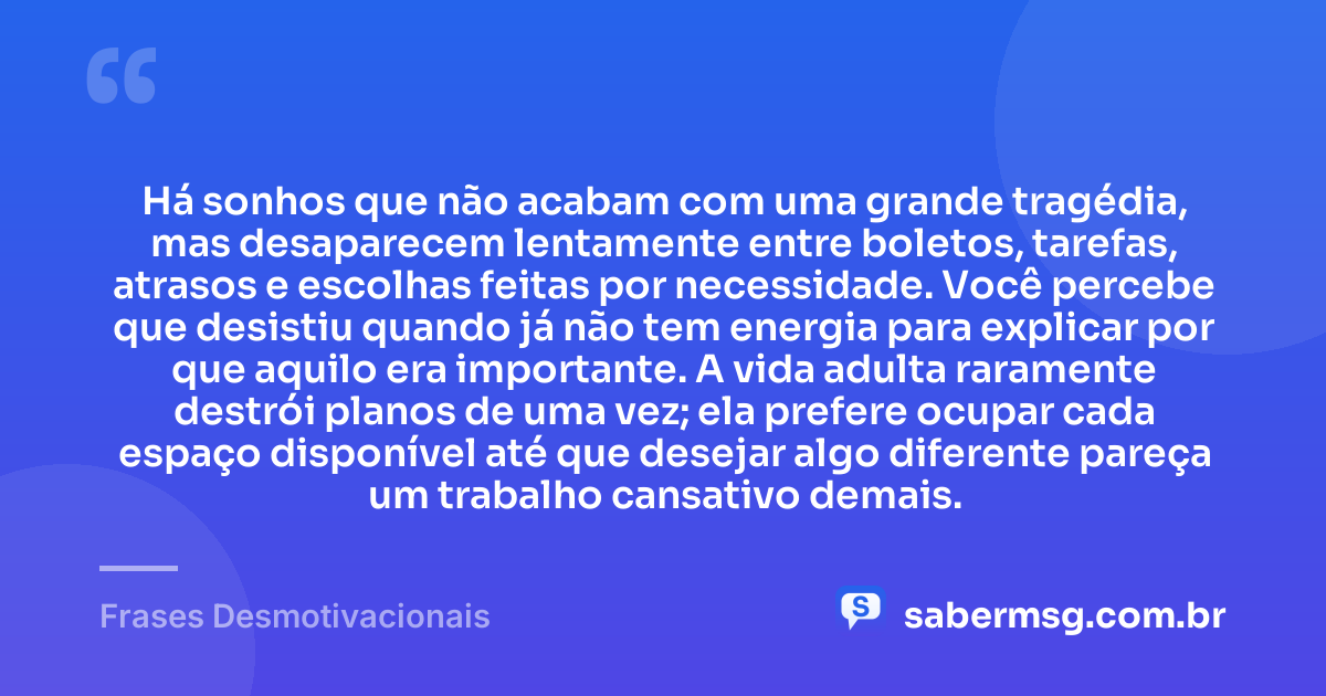 Há sonhos que não acabam com uma grande tragédia, mas desaparecem lentamente entre boletos, tarefas, atrasos e escolhas feitas por necessidade. Você percebe que desistiu quando já não tem energia para explicar por que aquilo era importante. A vida adulta raramente destrói planos de uma vez; ela prefere ocupar cada espaço disponível até que desejar algo diferente pareça um trabalho cansativo demais. — Frases Desmotivacionais