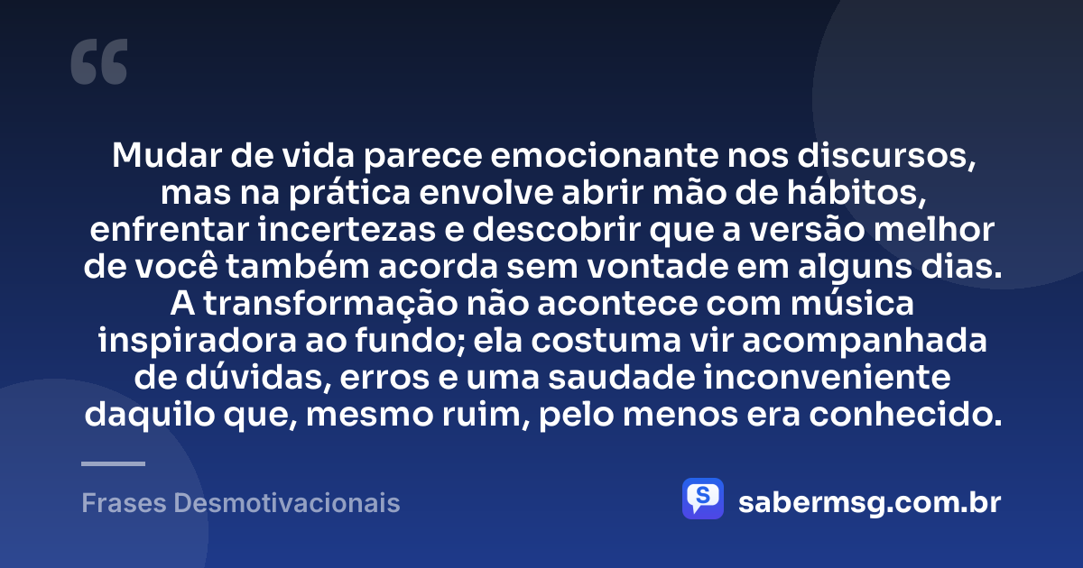 Mudar de vida parece emocionante nos discursos, mas na prática envolve abrir mão de hábitos, enfrentar incertezas e descobrir que a versão melhor de você também acorda sem vontade em alguns dias. A transformação não acontece com música inspiradora ao fundo; ela costuma vir acompanhada de dúvidas, erros e uma saudade inconveniente daquilo que, mesmo ruim, pelo menos era conhecido. — Frases Desmotivacionais