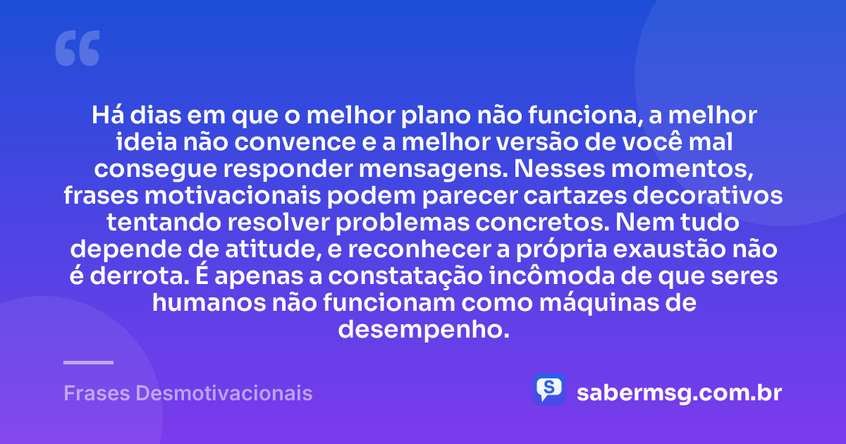 Há dias em que o melhor plano não funciona, a melhor ideia não convence e a melhor versão de você mal consegue responder mensagens. Nesses momentos, frases motivacionais podem parecer cartazes decorativos tentando resolver problemas concretos. Nem tudo depende de atitude, e reconhecer a própria exaustão não é derrota. É apenas a constatação incômoda de que seres humanos não funcionam como máquinas de desempenho. — Frases Desmotivacionais
