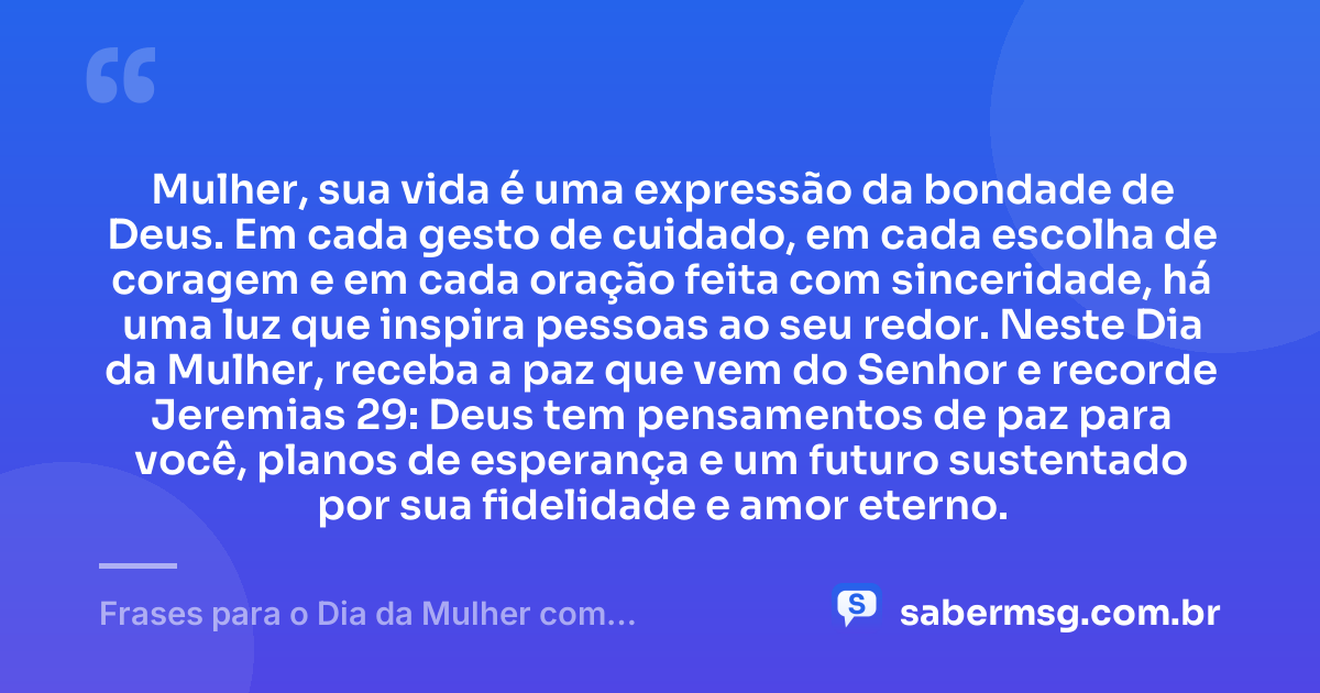 Mulher, sua vida é uma expressão da bondade de Deus. Em cada gesto de cuidado, em cada escolha de coragem e em cada oração feita com sinceridade, há uma luz que inspira pessoas ao seu redor. Neste Dia da Mulher, receba a paz que vem do Senhor e recorde Jeremias 29: Deus tem pensamentos de paz para você, planos de esperança e um futuro sustentado por sua fidelidade e amor eterno. — Frases para o Dia da Mulher com Versículos da Bíblia