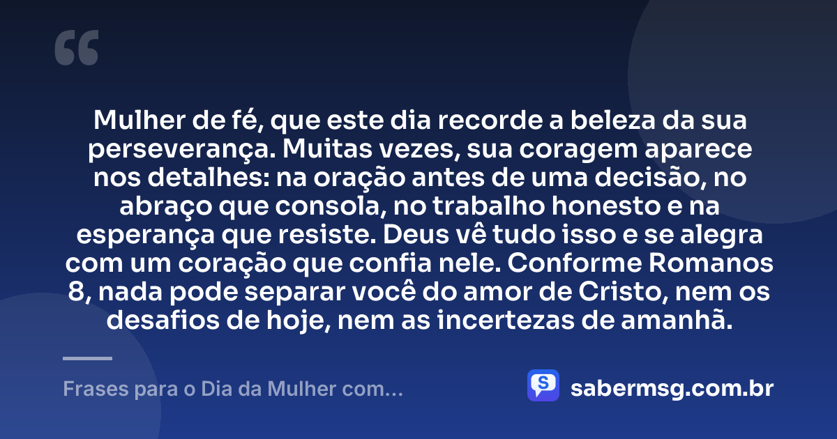 Mulher de fé, que este dia recorde a beleza da sua perseverança. Muitas vezes, sua coragem aparece nos detalhes: na oração antes de uma decisão, no abraço que consola, no trabalho honesto e na esperança que resiste. Deus vê tudo isso e se alegra com um coração que confia nele. Conforme Romanos 8, nada pode separar você do amor de Cristo, nem os desafios de hoje, nem as incertezas de amanhã. — Frases para o Dia da Mulher com Versículos da Bíblia