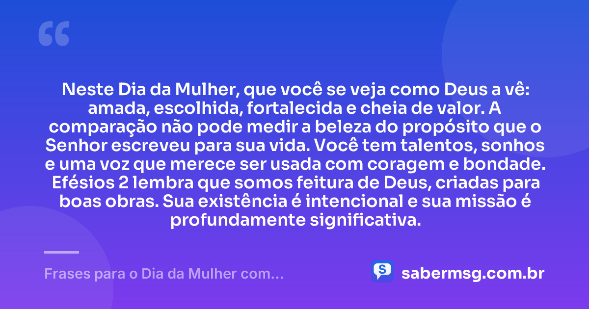 Neste Dia da Mulher, que você se veja como Deus a vê: amada, escolhida, fortalecida e cheia de valor. A comparação não pode medir a beleza do propósito que o Senhor escreveu para sua vida. Você tem talentos, sonhos e uma voz que merece ser usada com coragem e bondade. Efésios 2 lembra que somos feitura de Deus, criadas para boas obras. Sua existência é intencional e sua missão é profundamente significativa. — Frases para o Dia da Mulher com Versículos da Bíblia