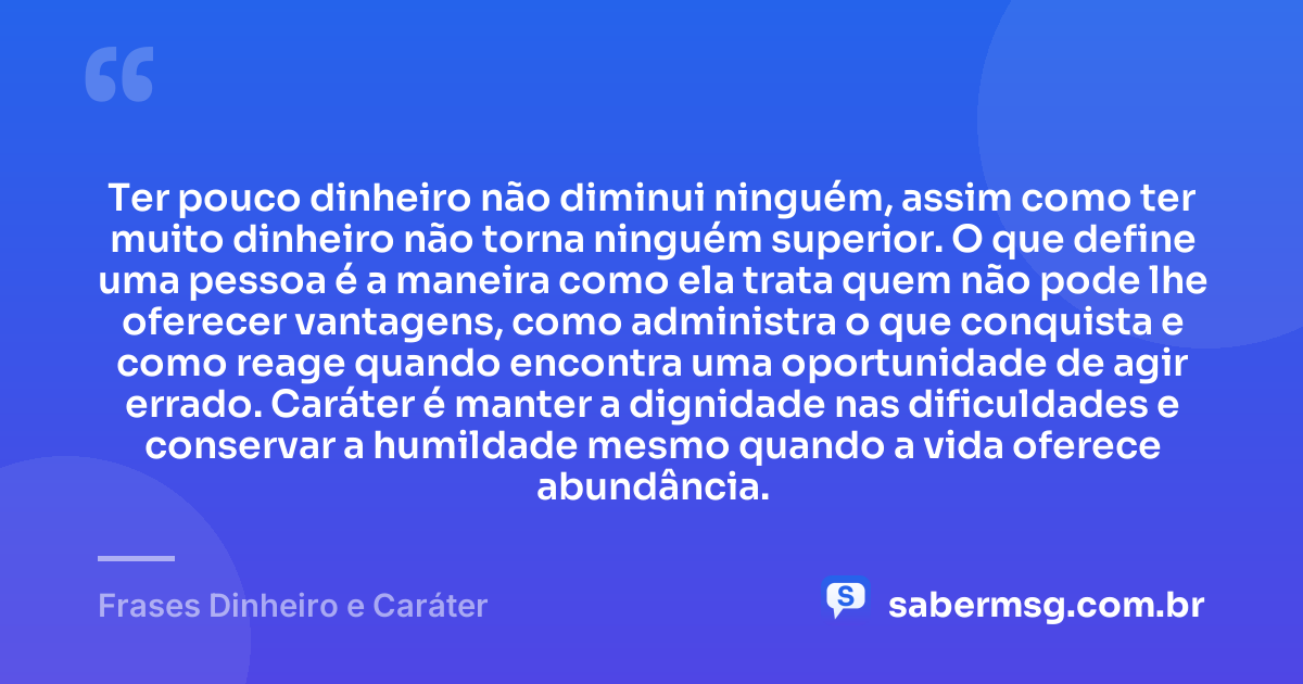 Ter pouco dinheiro não diminui ninguém, assim como ter muito dinheiro não torna ninguém superior. O que define uma pessoa é a maneira como ela trata quem não pode lhe oferecer vantagens, como administra o que conquista e como reage quando encontra uma oportunidade de agir errado. Caráter é manter a dignidade nas dificuldades e conservar a humildade mesmo quando a vida oferece abundância. — Frases Dinheiro e Caráter