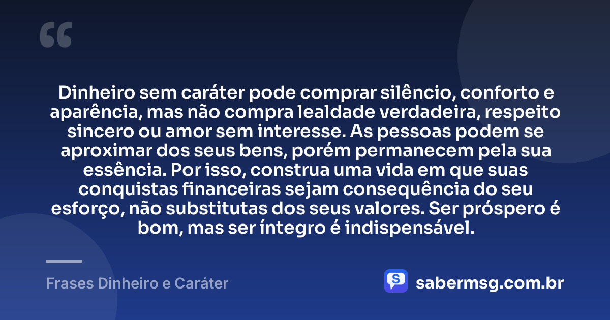Dinheiro sem caráter pode comprar silêncio, conforto e aparência, mas não compra lealdade verdadeira, respeito sincero ou amor sem interesse. As pessoas podem se aproximar dos seus bens, porém permanecem pela sua essência. Por isso, construa uma vida em que suas conquistas financeiras sejam consequência do seu esforço, não substitutas dos seus valores. Ser próspero é bom, mas ser íntegro é indispensável. — Frases Dinheiro e Caráter