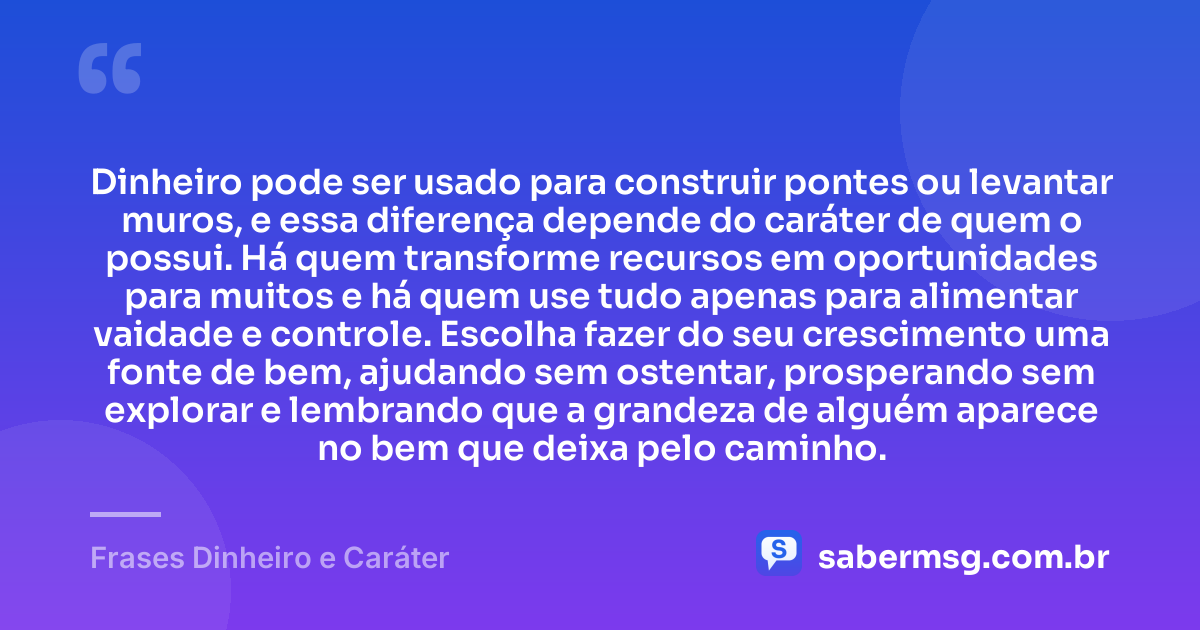 Dinheiro pode ser usado para construir pontes ou levantar muros, e essa diferença depende do caráter de quem o possui. Há quem transforme recursos em oportunidades para muitos e há quem use tudo apenas para alimentar vaidade e controle. Escolha fazer do seu crescimento uma fonte de bem, ajudando sem ostentar, prosperando sem explorar e lembrando que a grandeza de alguém aparece no bem que deixa pelo caminho. — Frases Dinheiro e Caráter