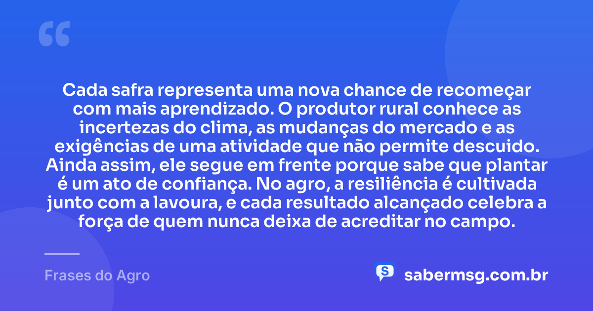 Cada safra representa uma nova chance de recomeçar com mais aprendizado. O produtor rural conhece as incertezas do clima, as mudanças do mercado e as exigências de uma atividade que não permite descuido. Ainda assim, ele segue em frente porque sabe que plantar é um ato de confiança. No agro, a resiliência é cultivada junto com a lavoura, e cada resultado alcançado celebra a força de quem nunca deixa de acreditar no campo. — Frases do Agro