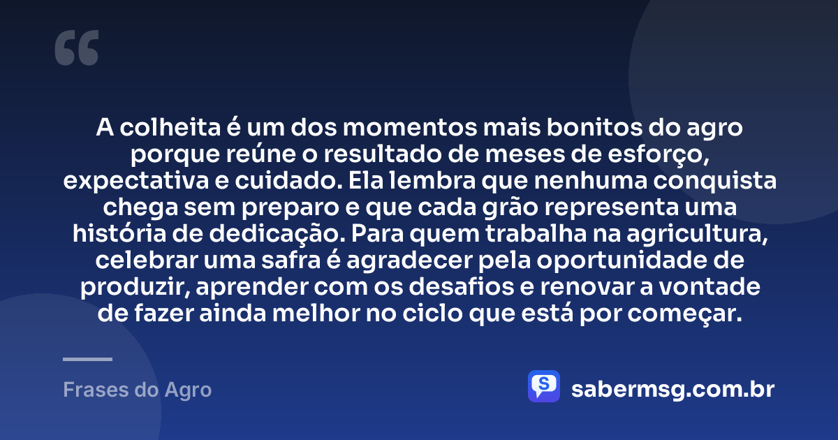 A colheita é um dos momentos mais bonitos do agro porque reúne o resultado de meses de esforço, expectativa e cuidado. Ela lembra que nenhuma conquista chega sem preparo e que cada grão representa uma história de dedicação. Para quem trabalha na agricultura, celebrar uma safra é agradecer pela oportunidade de produzir, aprender com os desafios e renovar a vontade de fazer ainda melhor no ciclo que está por começar. — Frases do Agro