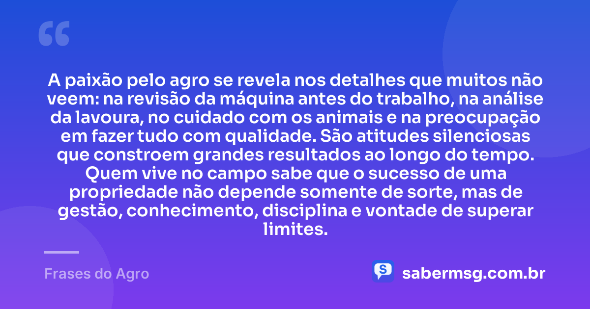 A paixão pelo agro se revela nos detalhes que muitos não veem: na revisão da máquina antes do trabalho, na análise da lavoura, no cuidado com os animais e na preocupação em fazer tudo com qualidade. São atitudes silenciosas que constroem grandes resultados ao longo do tempo. Quem vive no campo sabe que o sucesso de uma propriedade não depende somente de sorte, mas de gestão, conhecimento, disciplina e vontade de superar limites. — Frases do Agro