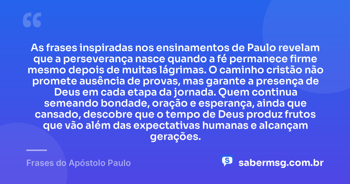 As frases inspiradas nos ensinamentos de Paulo revelam que a perseverança nasce quando a fé permanece firme mesmo depois de muitas lágrimas. O caminho cristão não promete ausência de provas, mas garante a presença de Deus em cada etapa da jornada. Quem continua semeando bondade, oração e esperança, ainda que cansado, descobre que o tempo de Deus produz frutos que vão além das expectativas humanas e alcançam gerações. — Frases do Apóstolo Paulo
