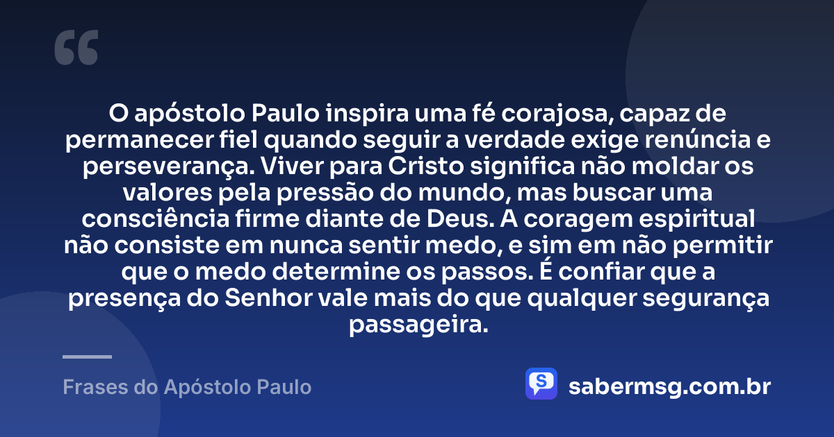 O apóstolo Paulo inspira uma fé corajosa, capaz de permanecer fiel quando seguir a verdade exige renúncia e perseverança. Viver para Cristo significa não moldar os valores pela pressão do mundo, mas buscar uma consciência firme diante de Deus. A coragem espiritual não consiste em nunca sentir medo, e sim em não permitir que o medo determine os passos. É confiar que a presença do Senhor vale mais do que qualquer segurança passageira. — Frases do Apóstolo Paulo