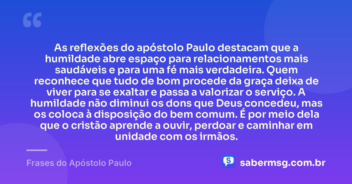 As reflexões do apóstolo Paulo destacam que a humildade abre espaço para relacionamentos mais saudáveis e para uma fé mais verdadeira. Quem reconhece que tudo de bom procede da graça deixa de viver para se exaltar e passa a valorizar o serviço. A humildade não diminui os dons que Deus concedeu, mas os coloca à disposição do bem comum. É por meio dela que o cristão aprende a ouvir, perdoar e caminhar em unidade com os irmãos. — Frases do Apóstolo Paulo