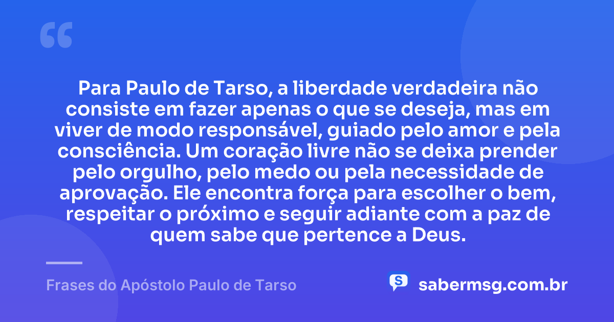 Para Paulo de Tarso, a liberdade verdadeira não consiste em fazer apenas o que se deseja, mas em viver de modo responsável, guiado pelo amor e pela consciência. Um coração livre não se deixa prender pelo orgulho, pelo medo ou pela necessidade de aprovação. Ele encontra força para escolher o bem, respeitar o próximo e seguir adiante com a paz de quem sabe que pertence a Deus. — Frases do Apóstolo Paulo de Tarso