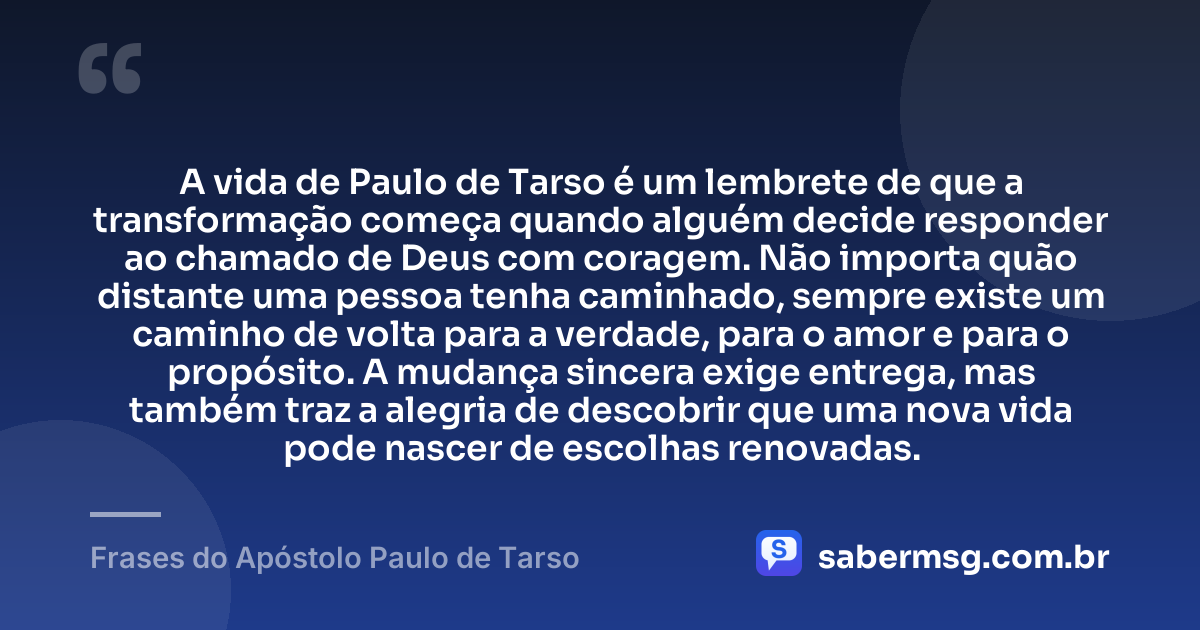 A vida de Paulo de Tarso é um lembrete de que a transformação começa quando alguém decide responder ao chamado de Deus com coragem. Não importa quão distante uma pessoa tenha caminhado, sempre existe um caminho de volta para a verdade, para o amor e para o propósito. A mudança sincera exige entrega, mas também traz a alegria de descobrir que uma nova vida pode nascer de escolhas renovadas. — Frases do Apóstolo Paulo de Tarso