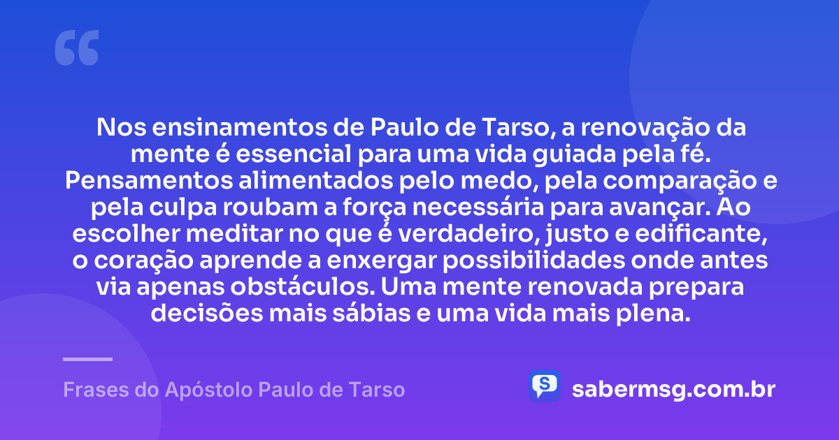 Nos ensinamentos de Paulo de Tarso, a renovação da mente é essencial para uma vida guiada pela fé. Pensamentos alimentados pelo medo, pela comparação e pela culpa roubam a força necessária para avançar. Ao escolher meditar no que é verdadeiro, justo e edificante, o coração aprende a enxergar possibilidades onde antes via apenas obstáculos. Uma mente renovada prepara decisões mais sábias e uma vida mais plena. — Frases do Apóstolo Paulo de Tarso