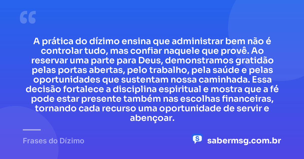 A prática do dízimo ensina que administrar bem não é controlar tudo, mas confiar naquele que provê. Ao reservar uma parte para Deus, demonstramos gratidão pelas portas abertas, pelo trabalho, pela saúde e pelas oportunidades que sustentam nossa caminhada. Essa decisão fortalece a disciplina espiritual e mostra que a fé pode estar presente também nas escolhas financeiras, tornando cada recurso uma oportunidade de servir e abençoar. — Frases do Dízimo