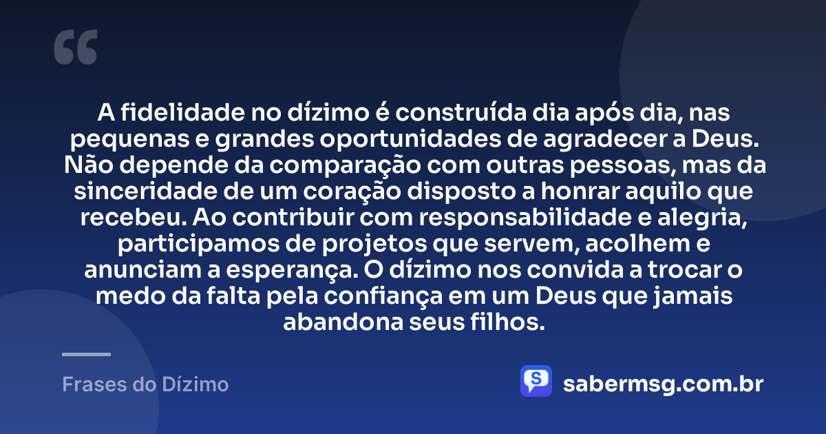 A fidelidade no dízimo é construída dia após dia, nas pequenas e grandes oportunidades de agradecer a Deus. Não depende da comparação com outras pessoas, mas da sinceridade de um coração disposto a honrar aquilo que recebeu. Ao contribuir com responsabilidade e alegria, participamos de projetos que servem, acolhem e anunciam a esperança. O dízimo nos convida a trocar o medo da falta pela confiança em um Deus que jamais abandona seus filhos. — Frases do Dízimo