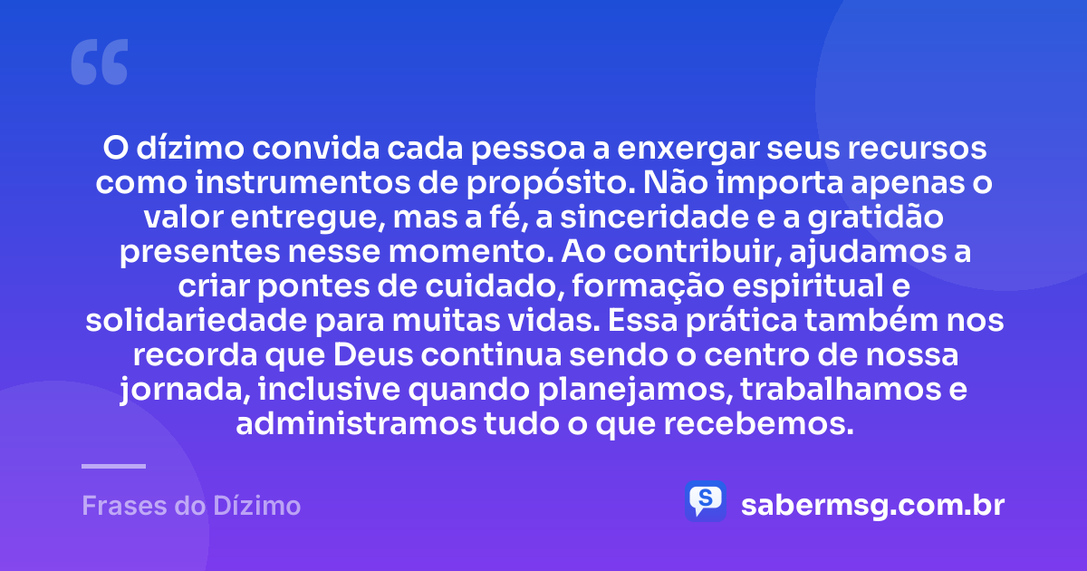 O dízimo convida cada pessoa a enxergar seus recursos como instrumentos de propósito. Não importa apenas o valor entregue, mas a fé, a sinceridade e a gratidão presentes nesse momento. Ao contribuir, ajudamos a criar pontes de cuidado, formação espiritual e solidariedade para muitas vidas. Essa prática também nos recorda que Deus continua sendo o centro de nossa jornada, inclusive quando planejamos, trabalhamos e administramos tudo o que recebemos. — Frases do Dízimo