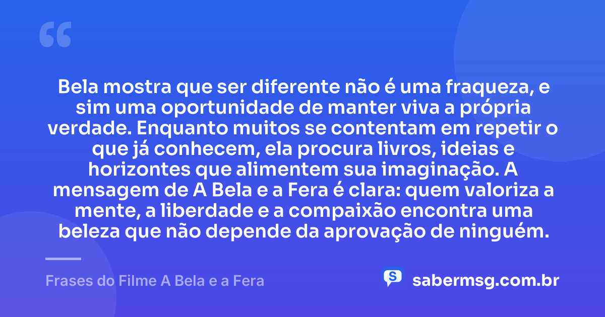 Bela mostra que ser diferente não é uma fraqueza, e sim uma oportunidade de manter viva a própria verdade. Enquanto muitos se contentam em repetir o que já conhecem, ela procura livros, ideias e horizontes que alimentem sua imaginação. A mensagem de A Bela e a Fera é clara: quem valoriza a mente, a liberdade e a compaixão encontra uma beleza que não depende da aprovação de ninguém. — Frases do Filme A Bela e a Fera