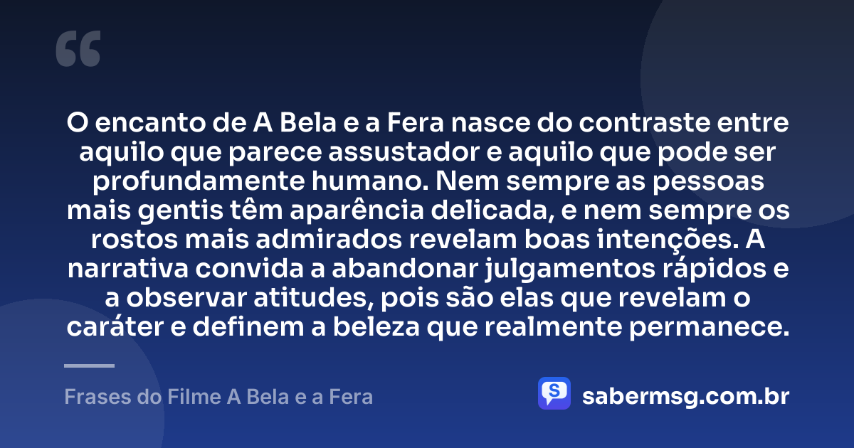 O encanto de A Bela e a Fera nasce do contraste entre aquilo que parece assustador e aquilo que pode ser profundamente humano. Nem sempre as pessoas mais gentis têm aparência delicada, e nem sempre os rostos mais admirados revelam boas intenções. A narrativa convida a abandonar julgamentos rápidos e a observar atitudes, pois são elas que revelam o caráter e definem a beleza que realmente permanece. — Frases do Filme A Bela e a Fera
