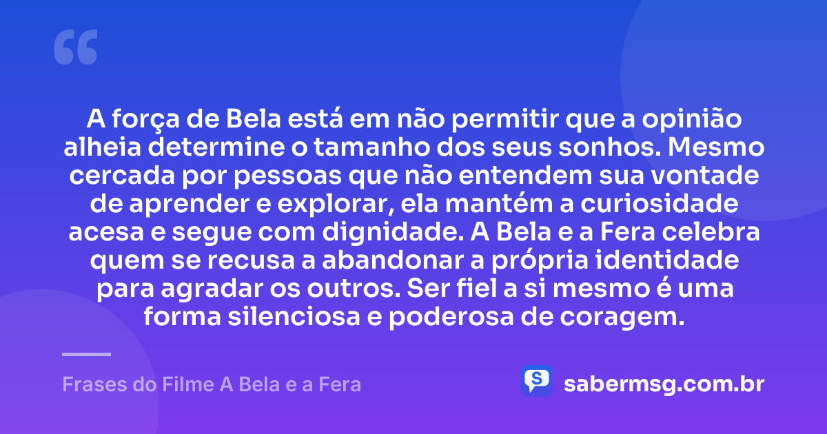 A força de Bela está em não permitir que a opinião alheia determine o tamanho dos seus sonhos. Mesmo cercada por pessoas que não entendem sua vontade de aprender e explorar, ela mantém a curiosidade acesa e segue com dignidade. A Bela e a Fera celebra quem se recusa a abandonar a própria identidade para agradar os outros. Ser fiel a si mesmo é uma forma silenciosa e poderosa de coragem. — Frases do Filme A Bela e a Fera