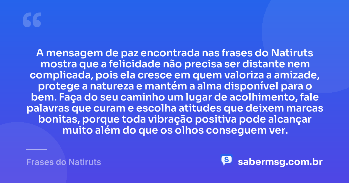 A mensagem de paz encontrada nas frases do Natiruts mostra que a felicidade não precisa ser distante nem complicada, pois ela cresce em quem valoriza a amizade, protege a natureza e mantém a alma disponível para o bem. Faça do seu caminho um lugar de acolhimento, fale palavras que curam e escolha atitudes que deixem marcas bonitas, porque toda vibração positiva pode alcançar muito além do que os olhos conseguem ver. — Frases do Natiruts