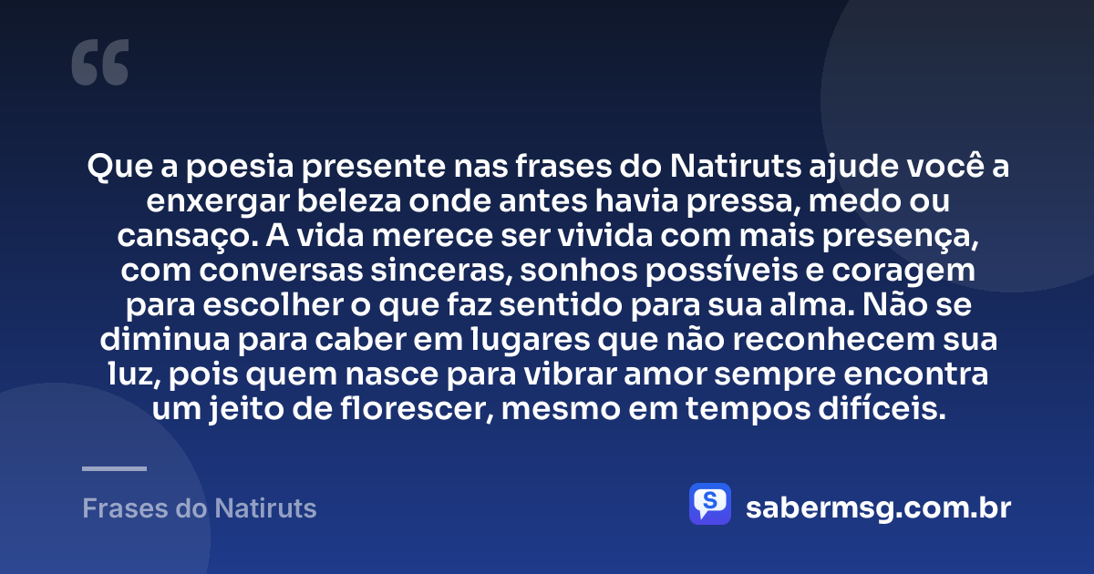 Que a poesia presente nas frases do Natiruts ajude você a enxergar beleza onde antes havia pressa, medo ou cansaço. A vida merece ser vivida com mais presença, com conversas sinceras, sonhos possíveis e coragem para escolher o que faz sentido para sua alma. Não se diminua para caber em lugares que não reconhecem sua luz, pois quem nasce para vibrar amor sempre encontra um jeito de florescer, mesmo em tempos difíceis. — Frases do Natiruts