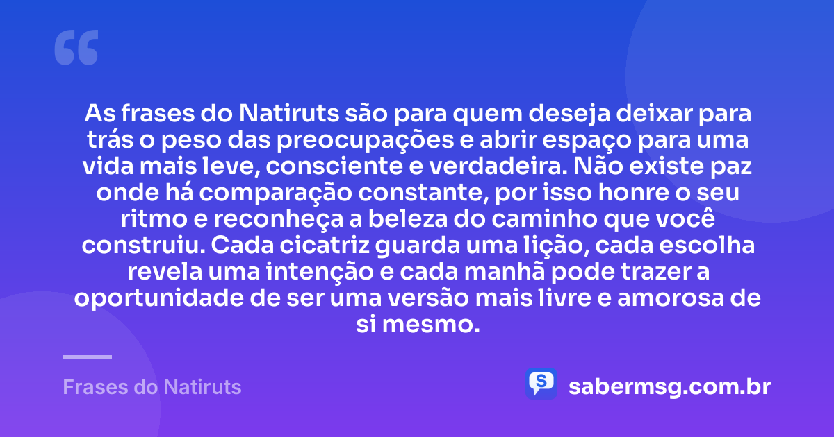 As frases do Natiruts são para quem deseja deixar para trás o peso das preocupações e abrir espaço para uma vida mais leve, consciente e verdadeira. Não existe paz onde há comparação constante, por isso honre o seu ritmo e reconheça a beleza do caminho que você construiu. Cada cicatriz guarda uma lição, cada escolha revela uma intenção e cada manhã pode trazer a oportunidade de ser uma versão mais livre e amorosa de si mesmo. — Frases do Natiruts
