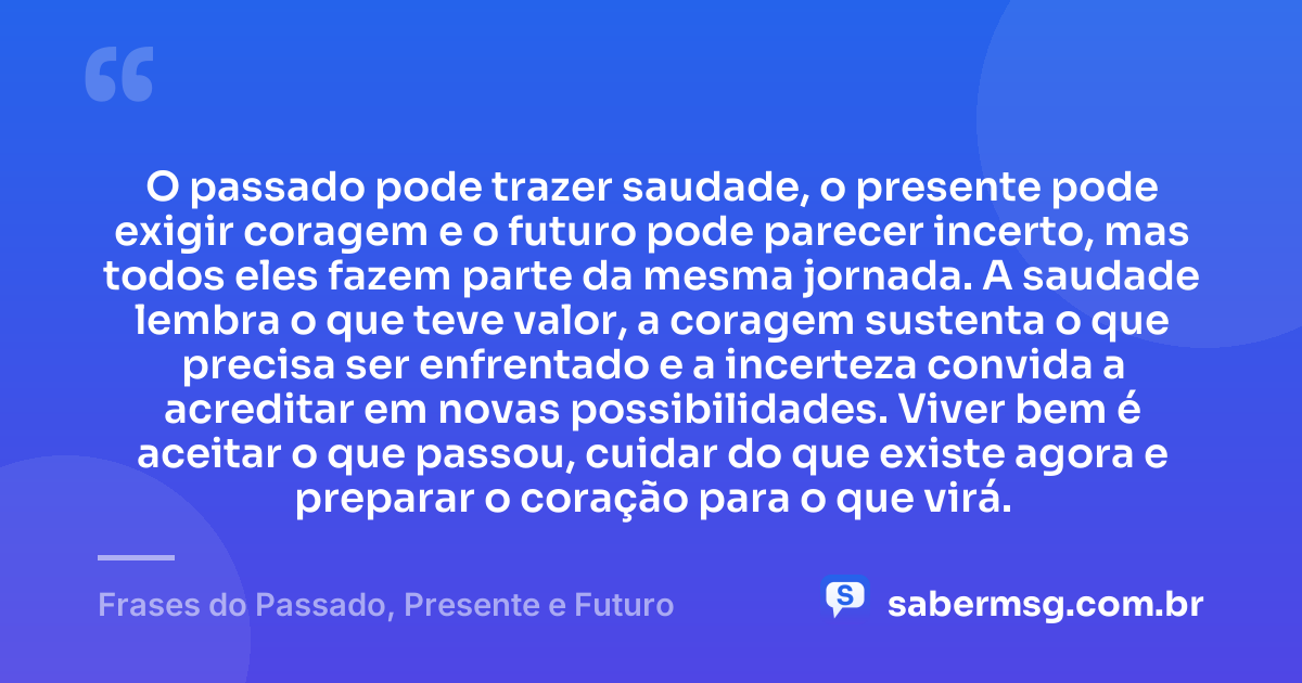 O passado pode trazer saudade, o presente pode exigir coragem e o futuro pode parecer incerto, mas todos eles fazem parte da mesma jornada. A saudade lembra o que teve valor, a coragem sustenta o que precisa ser enfrentado e a incerteza convida a acreditar em novas possibilidades. Viver bem é aceitar o que passou, cuidar do que existe agora e preparar o coração para o que virá. — Frases do Passado, Presente e Futuro