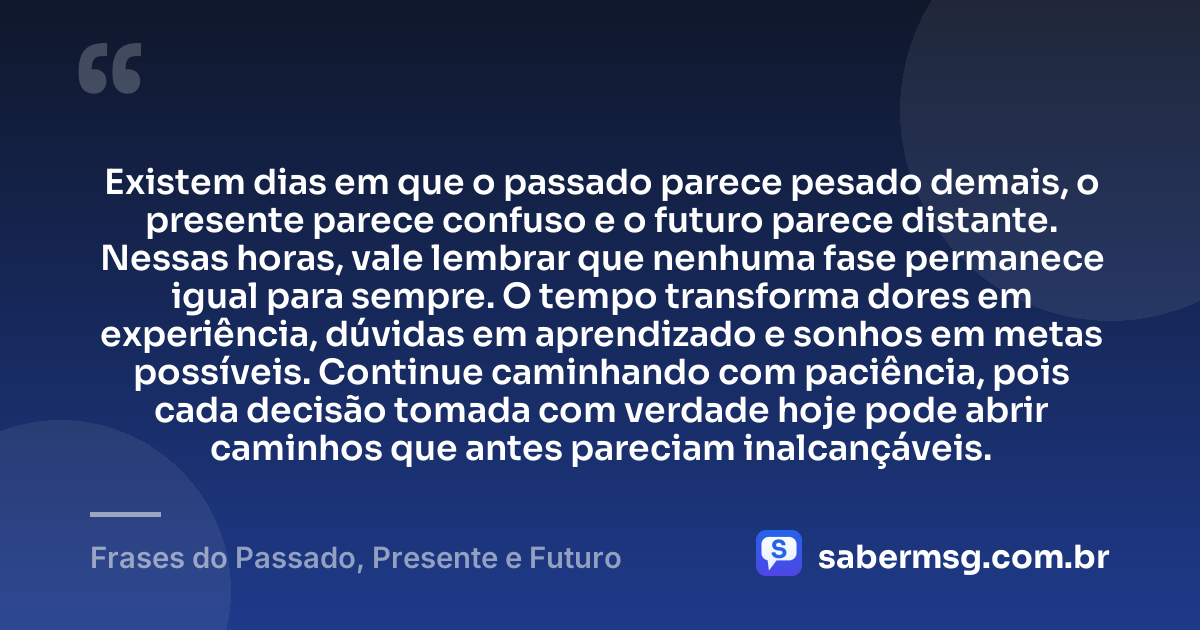 Existem dias em que o passado parece pesado demais, o presente parece confuso e o futuro parece distante. Nessas horas, vale lembrar que nenhuma fase permanece igual para sempre. O tempo transforma dores em experiência, dúvidas em aprendizado e sonhos em metas possíveis. Continue caminhando com paciência, pois cada decisão tomada com verdade hoje pode abrir caminhos que antes pareciam inalcançáveis. — Frases do Passado, Presente e Futuro