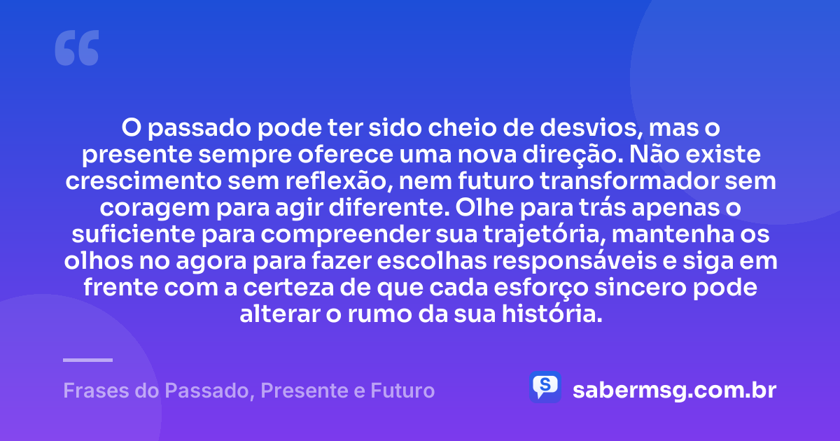 O passado pode ter sido cheio de desvios, mas o presente sempre oferece uma nova direção. Não existe crescimento sem reflexão, nem futuro transformador sem coragem para agir diferente. Olhe para trás apenas o suficiente para compreender sua trajetória, mantenha os olhos no agora para fazer escolhas responsáveis e siga em frente com a certeza de que cada esforço sincero pode alterar o rumo da sua história. — Frases do Passado, Presente e Futuro