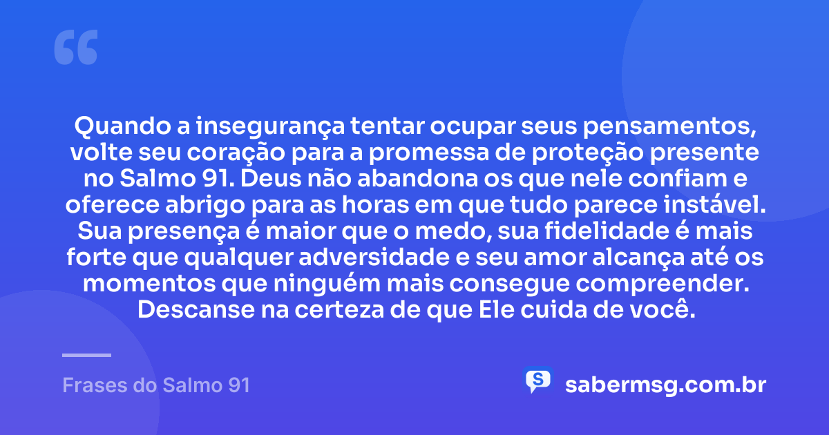 Quando a insegurança tentar ocupar seus pensamentos, volte seu coração para a promessa de proteção presente no Salmo 91. Deus não abandona os que nele confiam e oferece abrigo para as horas em que tudo parece instável. Sua presença é maior que o medo, sua fidelidade é mais forte que qualquer adversidade e seu amor alcança até os momentos que ninguém mais consegue compreender. Descanse na certeza de que Ele cuida de você. — Frases do Salmo 91