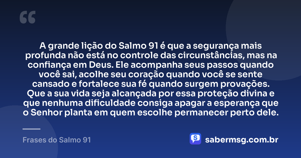 A grande lição do Salmo 91 é que a segurança mais profunda não está no controle das circunstâncias, mas na confiança em Deus. Ele acompanha seus passos quando você sai, acolhe seu coração quando você se sente cansado e fortalece sua fé quando surgem provações. Que a sua vida seja alcançada por essa proteção divina e que nenhuma dificuldade consiga apagar a esperança que o Senhor planta em quem escolhe permanecer perto dele. — Frases do Salmo 91