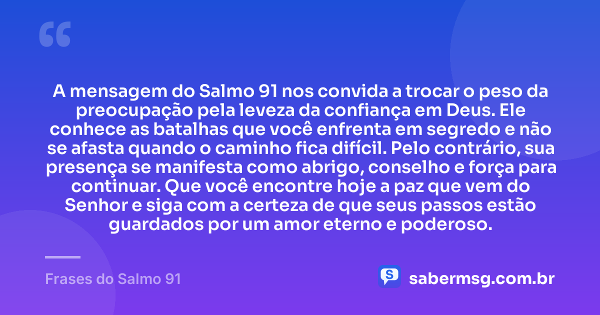 A mensagem do Salmo 91 nos convida a trocar o peso da preocupação pela leveza da confiança em Deus. Ele conhece as batalhas que você enfrenta em segredo e não se afasta quando o caminho fica difícil. Pelo contrário, sua presença se manifesta como abrigo, conselho e força para continuar. Que você encontre hoje a paz que vem do Senhor e siga com a certeza de que seus passos estão guardados por um amor eterno e poderoso. — Frases do Salmo 91