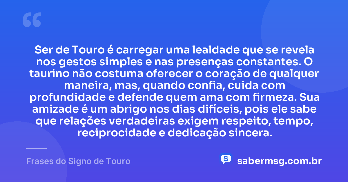 Ser de Touro é carregar uma lealdade que se revela nos gestos simples e nas presenças constantes. O taurino não costuma oferecer o coração de qualquer maneira, mas, quando confia, cuida com profundidade e defende quem ama com firmeza. Sua amizade é um abrigo nos dias difíceis, pois ele sabe que relações verdadeiras exigem respeito, tempo, reciprocidade e dedicação sincera. — Frases do Signo de Touro