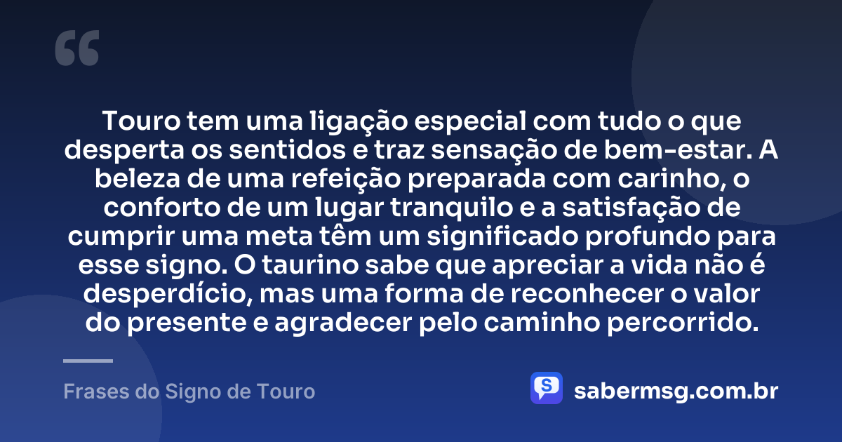 Touro tem uma ligação especial com tudo o que desperta os sentidos e traz sensação de bem-estar. A beleza de uma refeição preparada com carinho, o conforto de um lugar tranquilo e a satisfação de cumprir uma meta têm um significado profundo para esse signo. O taurino sabe que apreciar a vida não é desperdício, mas uma forma de reconhecer o valor do presente e agradecer pelo caminho percorrido. — Frases do Signo de Touro