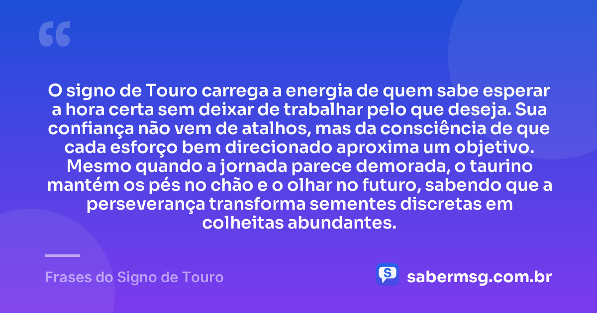 O signo de Touro carrega a energia de quem sabe esperar a hora certa sem deixar de trabalhar pelo que deseja. Sua confiança não vem de atalhos, mas da consciência de que cada esforço bem direcionado aproxima um objetivo. Mesmo quando a jornada parece demorada, o taurino mantém os pés no chão e o olhar no futuro, sabendo que a perseverança transforma sementes discretas em colheitas abundantes. — Frases do Signo de Touro