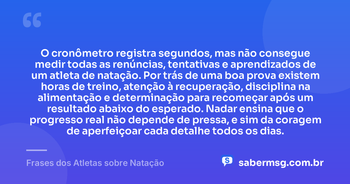 O cronômetro registra segundos, mas não consegue medir todas as renúncias, tentativas e aprendizados de um atleta de natação. Por trás de uma boa prova existem horas de treino, atenção à recuperação, disciplina na alimentação e determinação para recomeçar após um resultado abaixo do esperado. Nadar ensina que o progresso real não depende de pressa, e sim da coragem de aperfeiçoar cada detalhe todos os dias. — Frases dos Atletas sobre Natação