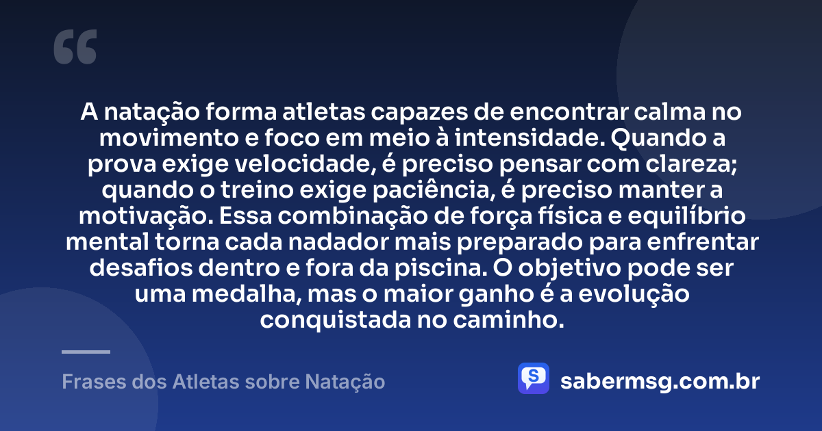 A natação forma atletas capazes de encontrar calma no movimento e foco em meio à intensidade. Quando a prova exige velocidade, é preciso pensar com clareza; quando o treino exige paciência, é preciso manter a motivação. Essa combinação de força física e equilíbrio mental torna cada nadador mais preparado para enfrentar desafios dentro e fora da piscina. O objetivo pode ser uma medalha, mas o maior ganho é a evolução conquistada no caminho. — Frases dos Atletas sobre Natação