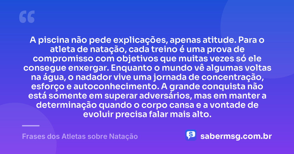 A piscina não pede explicações, apenas atitude. Para o atleta de natação, cada treino é uma prova de compromisso com objetivos que muitas vezes só ele consegue enxergar. Enquanto o mundo vê algumas voltas na água, o nadador vive uma jornada de concentração, esforço e autoconhecimento. A grande conquista não está somente em superar adversários, mas em manter a determinação quando o corpo cansa e a vontade de evoluir precisa falar mais alto. — Frases dos Atletas sobre Natação