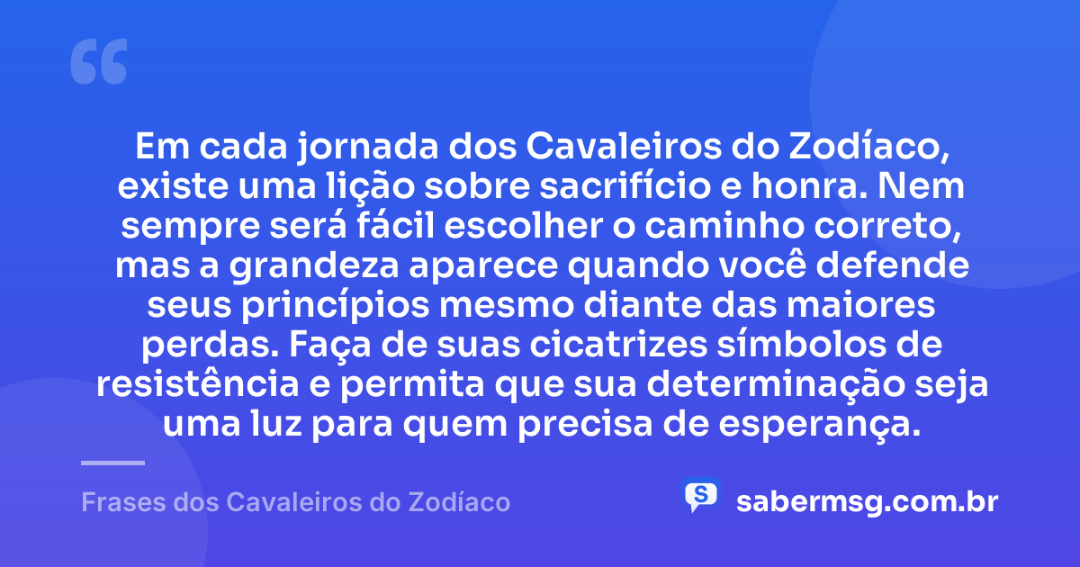 Em cada jornada dos Cavaleiros do Zodíaco, existe uma lição sobre sacrifício e honra. Nem sempre será fácil escolher o caminho correto, mas a grandeza aparece quando você defende seus princípios mesmo diante das maiores perdas. Faça de suas cicatrizes símbolos de resistência e permita que sua determinação seja uma luz para quem precisa de esperança. — Frases dos Cavaleiros do Zodíaco